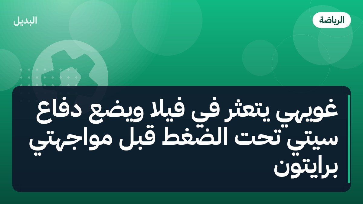 غويهي يتعثر في فيلا ويضع دفاع سيتي تحت الضغط قبل مواجهتي برايتون